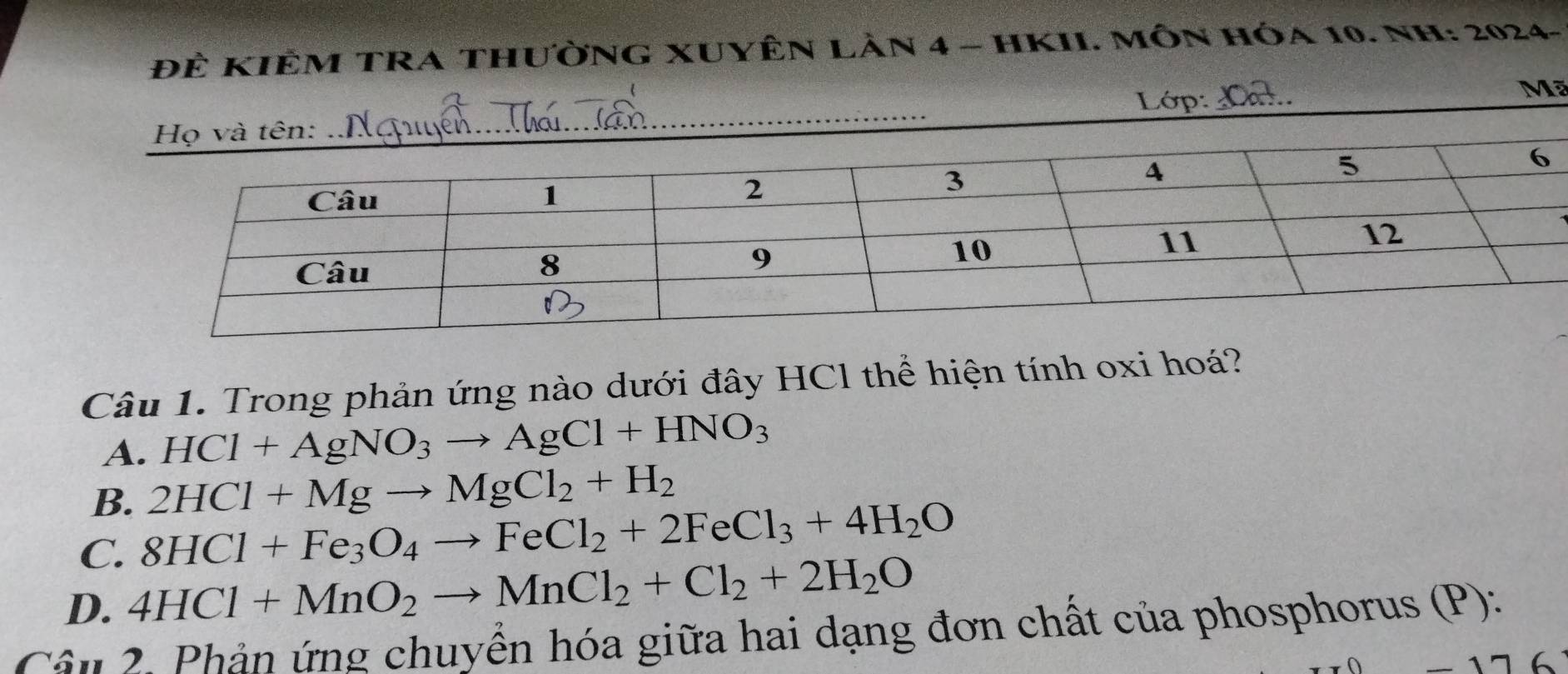 ĐÈ KIÊM TRA THườNG XUYÊN LAn 4 - HKII. MÔN Hóa 10. NH: 2024-
Lớp:_
Mã
Câu 1. Trong phản ứng nào dưới đây HCl thể hiện tính oxi hoá?
A. HCl+AgNO_3to AgCl+HNO_3
B. 2HCl+Mgto MgCl_2+H_2
C. 8HCl+Fe_3O_4to FeCl_2+2FeCl_3+4H_2O
D. 4HCl+MnO_2to MnCl_2+Cl_2+2H_2O
Cân 2. Phản ứng chuyển hóa giữa hai dạng đơn chất của phosphorus (P):