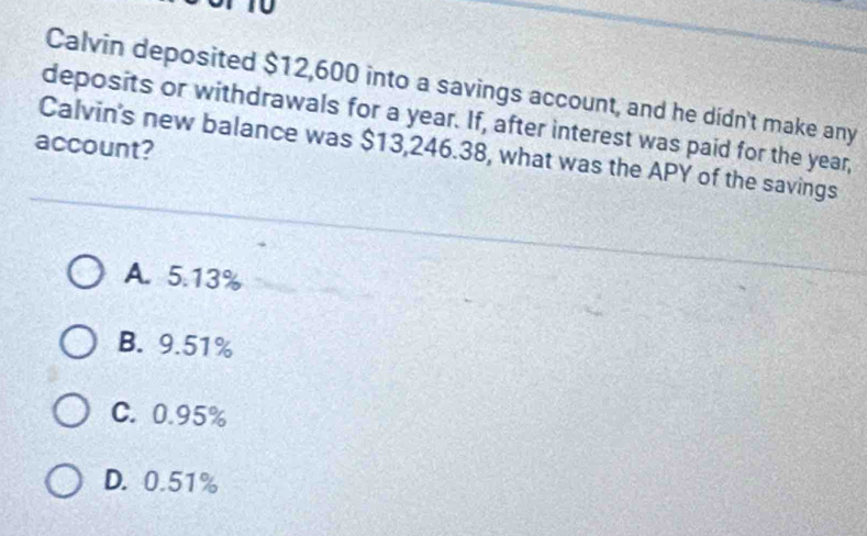 Calvin deposited $12,600 into a savings account, and he didn't make any
deposits or withdrawals for a year. If, after interest was paid for the year,
account?
Calvin's new balance was $13,246.38, what was the APY of the savings
A. 5.13%
B. 9.51%
C. 0.95%
D. 0.51%