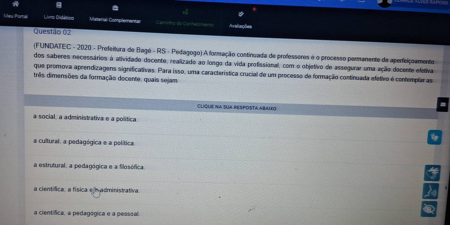 ES RAPOSO
Meu Portal Livro Didático Material Complementar Caminho do Conhecimento Avaliações
Questão 02
(FUNDATEC - 2020 - Prefeitura de Bagé - RS - Pedagogo) A formação continuada de professores é o processo permanente de aperfeiçoamento
dos saberes necessários à atividade docente, realizado ao longo da vida profissional, com o objetivo de assegurar uma ação docente efetiva
que promova aprendizagens significativas. Para isso, uma característica crucial de um processo de formação continuada efetivo é contemplar as
três dimensões da formação docente, quais sejam
CLIQUE NA SUA RESPOSTA ABAIXO
a social, a administrativa e a política.
a cultural, a pedagógica e a política.
a estrutural, a pedagógica e a filosófica.
a científica, a física e m administrativa.
a científica, a pedagógica e a pessoal.