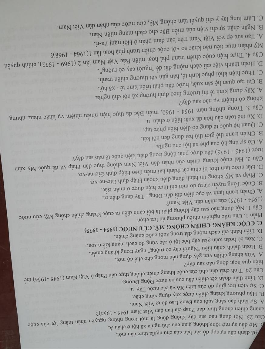 Đã đánh dấu sự sụp đồ căn bản của chủ nghĩa thực dân mới.
D. Mở dầu sự mở rộng không gian của chủ nghĩa xã hội ở châu Á.
Câu 23. Nội dung nào sau dây không đúng là một trong những nguyên nhân thắng lợi của cuộc
khang chien chong thực dan Phap cia han dan Viet Nam 1945-1954)
A. Sự lãnh đạo sáng suốt của Đảng Lao động Việt Nam.
B. Hậu phương kháng chiến được xây dựng vững chắc.
C. Sự viện trợ, giúp đỡ của Liên Xô và các nước Tây u.
D. Tinh thần đoàn kết chiến đấu của ba nước Động Dương.
Câu 24. Tính chất dân chủ của cuộc kháng chiến chống thực dân Pháp ở Việt Nam (1945 -1954) thể
hiện qua hoạt động nào sau đây?
A. Vừa kháng chiến vừa gây dựng nền móng cho chế độ mới.
B. Hoàn thành khẩu hiệu "Người cày có ruộng" ngay trong kháng chiến.
C. Xóa bò hoàn toàn giai cấp bóc lột ở các vùng do cách mạng kiểm soát.
D. Tiến hành cải cách ruộng đất trong suốt cuộc kháng chiến.
C. CUỌC KHÁNG CHIÊN CHÓNG Mỹ, CứU NƯỚC (1954 - 1975)
Phần 1. Câu trắc nghiệm nhiều phương án lựa chọn
Câu 1. Nội dung nào sau đây không phải là bối cảnh diễn ra cuộc kháng chiến chống Mỹ, cứu nước
(1954 - 1975) của nhân dân Việt Nam?
A. Chiến tranh lạnh và cục diện đối đầu Đông - Tây đang diễn ra.
B. Cuộc Tổng tuyền cử tự do mới chi thực hiện được ở miền Bắc.
C. Pháp và Mỹ không thi hành đúng điều khoản Hiệp định Giơ-ne-vơ.
D. Đất nước tạm thời bị chia cắt thành hai miền theo Hiệp định Giơ-ne-vơ.
Câu 2. Hai cuộc kháng chiến của nhân dân Việt Nam chống thực dân Pháp và để quốc Mỳ xâm
lược (1945 - 1975) đều được phát động trong điều kiện quốc tế nào sau đây?
A. Có sự ủng hộ của phe xã hội chủ nghĩa.
B. Chiên tranh thể giới thứ hai đang đên hồi kêt.
C. Quan hệ quốc tê đang có diên biên phức tạp.
D. Xu thế toàn cầu hóá đã xuất hiện ở châu u.
Câu 3. Trong những năm 1954 - 1960, miền Bắc đã thực hiện nhiều nhiệm vụ khác nhau, nhưng
không có nhiệm vụ nào sau đây?
A. Xây dựng kinh tế thị trường theo định hướng xã hội chủ nghĩa.
B. Cai tạo quan hệ sản xuất, bước đầu phát triên kinh tê - xã hội.
C. Thực hiện khôi phục kinh tế, hàn găn vêt thương chiên tranh.
D. Hoàn thành việc cải cách ruộng đất đề "người cảy có ruộng".
Câu 4. Thực hiện cuộc chiến tranh phá hoại miền Bắc Việt Nam lần 2 (1969 - 1972), chính quyền
Mỹ nhằm mục tiêu nào khác so với cuộc chiến tranh phá hoại lần 1(1964 - 1968)?
A. Tạo sức ép với Việt Nam trên bàn đàm phán ở Hội nghị Pa-ri.
B. Ngăn chặn sự chi viện của miền Bắc cho cách mạng miền Nam.
C. Làm lung lay ý chí quyết tâm chống Mỹ, cứu nước của nhân dân Việt Nam.