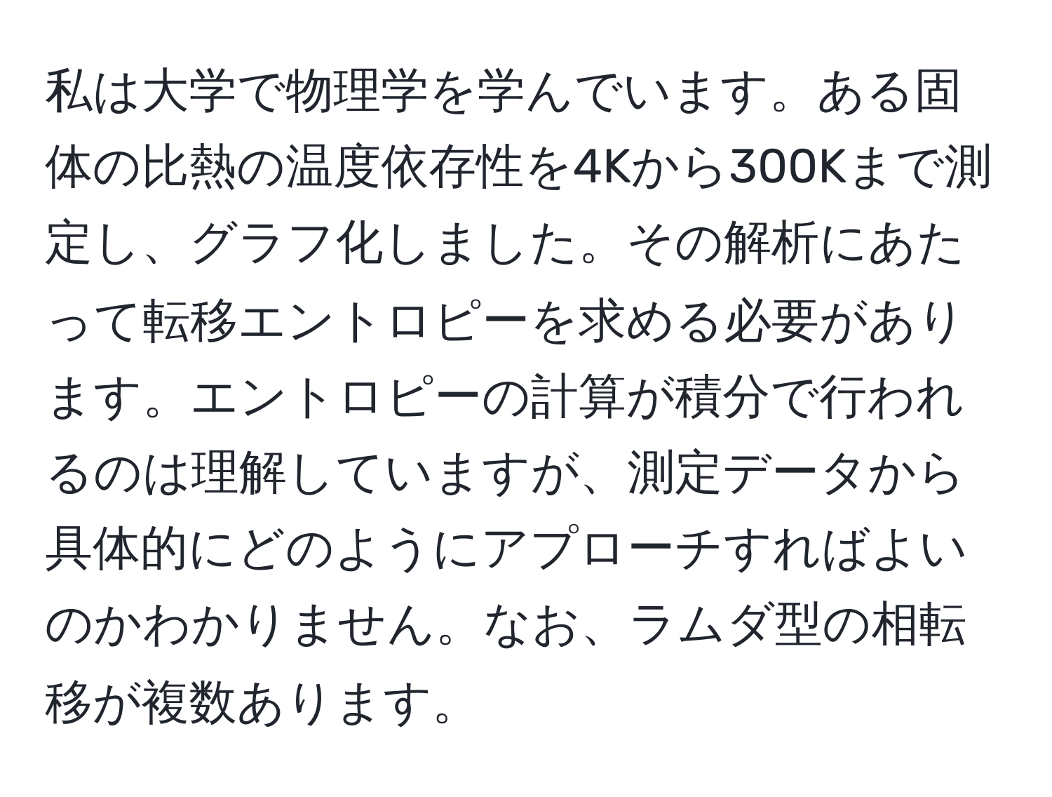 私は大学で物理学を学んでいます。ある固体の比熱の温度依存性を4Kから300Kまで測定し、グラフ化しました。その解析にあたって転移エントロピーを求める必要があります。エントロピーの計算が積分で行われるのは理解していますが、測定データから具体的にどのようにアプローチすればよいのかわかりません。なお、ラムダ型の相転移が複数あります。