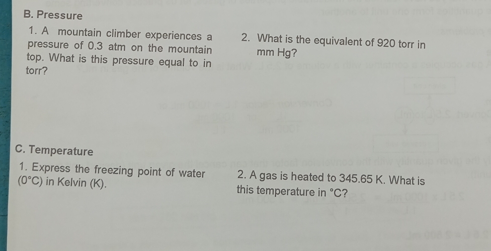 Pressure 
1. A mountain climber experiences a 2. What is the equivalent of 920 torr in 
pressure of 0.3 atm on the mountain mm Hg? 
top. What is this pressure equal to in 
torr? 
C. Temperature 
1. Express the freezing point of water 2. A gas is heated to 345.65 K. What is
(0°C) in Kelvin (K). this temperature in°C ?