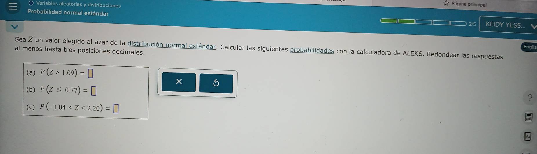 〇 Variables aleatorias y distribuciones 
Página principal 
Probabilidad normal estándar
2/5 KEIDY YESS... 
Sea Z un valor elegido al azar de la distribución normal estándar. Calcular las siguientes probabilidades con la calculadora de ALEKS. Redondear las respuestas 
al menos hasta tres posiciones decimales. 
(a) P(Z>1.09)=□
5 
(b) P(Z≤ 0.77)=□
? 
(c) P(-1.04