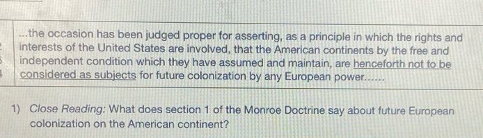 ...the occasion has been judged proper for asserting, as a principle in which the rights and 
interests of the United States are involved, that the American continents by the free and 
independent condition which they have assumed and maintain, are henceforth not to be 
considered as subjects for future colonization by any European power...... 
1) Close Reading: What does section 1 of the Monroe Doctrine say about future European 
colonization on the American continent?