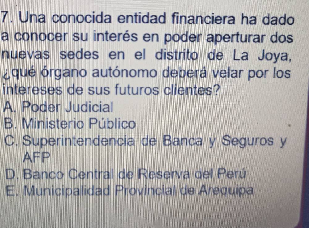 Una conocida entidad financiera ha dado
a conocer su interés en poder aperturar dos
nuevas sedes en el distrito de La Joya,
óqué órgano autónomo deberá velar por los
intereses de sus futuros clientes?
A. Poder Judicial
B. Ministerio Público
C. Superintendencia de Banca y Seguros y
AFP
D. Banco Central de Reserva del Perú
E. Municipalidad Provincial de Arequipa