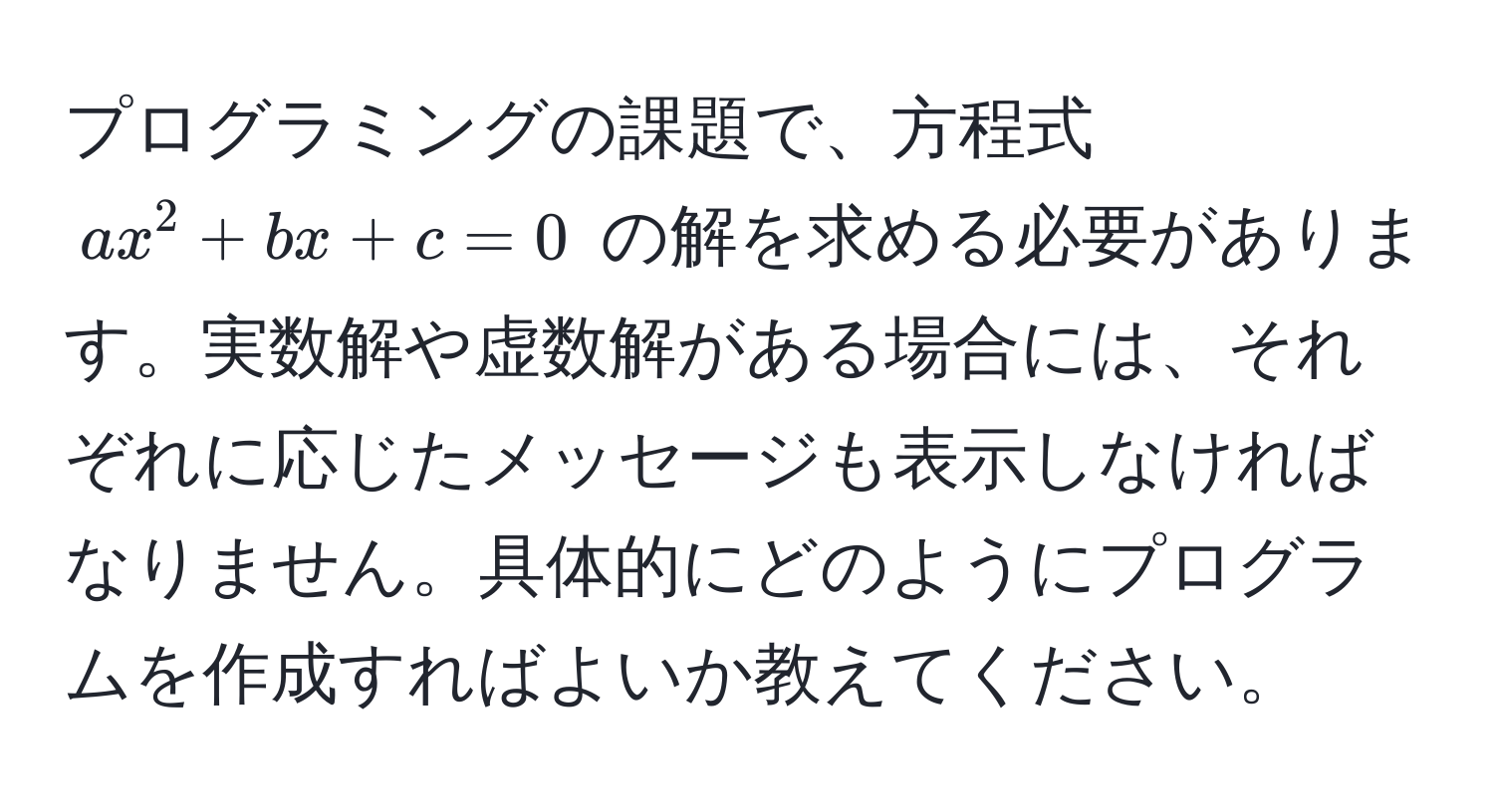 プログラミングの課題で、方程式 $ax^2 + bx + c = 0$ の解を求める必要があります。実数解や虚数解がある場合には、それぞれに応じたメッセージも表示しなければなりません。具体的にどのようにプログラムを作成すればよいか教えてください。