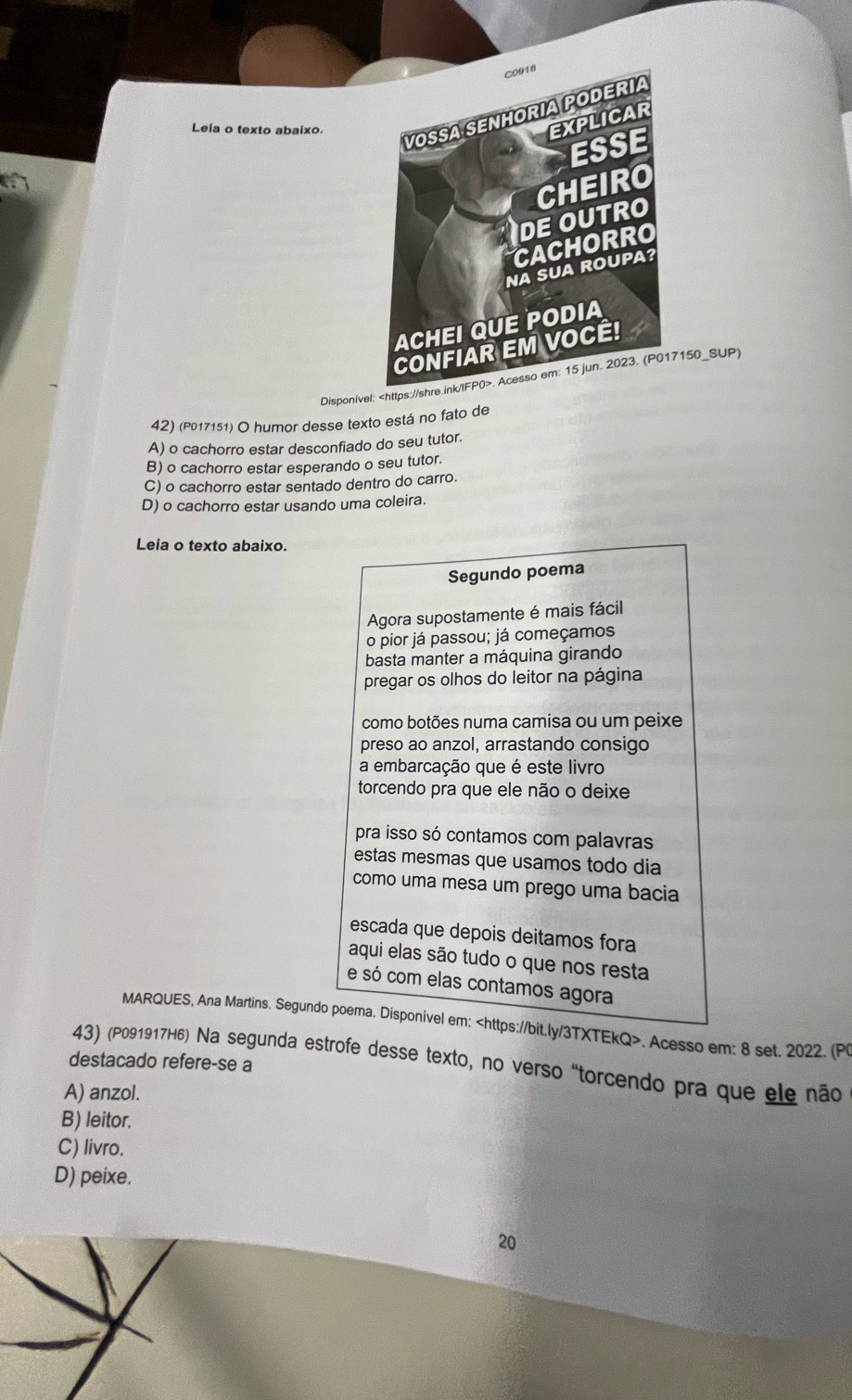 Leia o texto abaixo.
Disponivel:. Acesso em: 15 jun. 2023. (P017150_SUP)
42) (Pº17151) O humor desse texto está no fato de
A) o cachorro estar desconfiado do seu tutor.
B) o cachorro estar esperando o seu tutor.
C) o cachorro estar sentado dentro do carro.
D) o cachorro estar usando uma coleira.
Leia o texto abaixo.
Segundo poema
Agora supostamente é mais fácil
o pior já passou; já começamos
basta manter a máquina girando
pregar os olhos do leitor na página
como botões numa camisa ou um peixe
preso ao anzol, arrastando consigo
a embarcação que é este livro
torcendo pra que ele não o deixe
pra isso só contamos com palavras
estas mesmas que usamos todo dia
como uma mesa um prego uma bacia
escada que depois deitamos fora
aqui elas são tudo o que nos resta
e só com elas contamos agora
MARQUES, Ana Martins. Segundo poema. Disponível em:. Acesso em: 8 set. 2022. (P
43) (P091917H6) Na segunda estrofe desse texto, no verso "torcendo pra que ele não
destacado refere-se a
A) anzol.
B) leitor.
C) livro.
D) peixe.
20