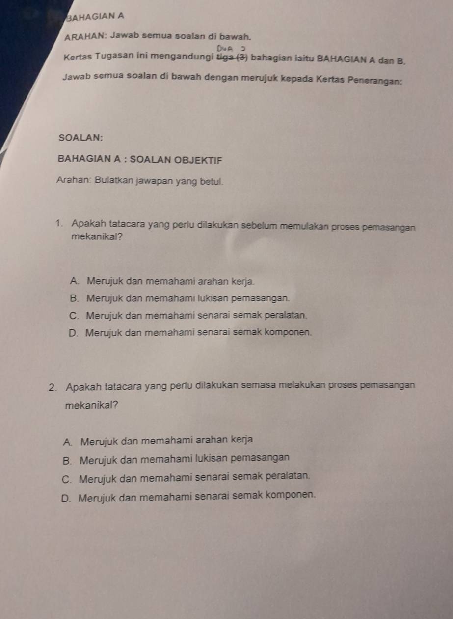 BAHAGIAN A
ARAHAN: Jawab semua soalan di bawah.
DNAS
Kertas Tugasan ini mengandungi tiga (3) bahagian iaitu BAHAGIAN A dan B.
Jawab semua soalan di bawah dengan merujuk kepada Kertas Penerangan:
SOALAN:
BAHAGIAN A : SOALAN OBJEKTIF
Arahan: Bulatkan jawapan yang betul.
1. Apakah tatacara yang perlu dilakukan sebelum memulakan proses pemasangan
mekanikal?
A. Merujuk dan memahami arahan kerja.
B. Merujuk dan memahami lukisan pemasangan.
C. Merujuk dan memahami senarai semak peralatan.
D. Merujuk dan memahami senarai semak komponen.
2. Apakah tatacara yang perlu dilakukan semasa melakukan proses pemasangan
mekanikal?
A. Merujuk dan memahami arahan kerja
B. Merujuk dan memahami lukisan pemasangan
C. Merujuk dan memahami senarai semak peralatan.
D. Merujuk dan memahami senarai semak komponen.