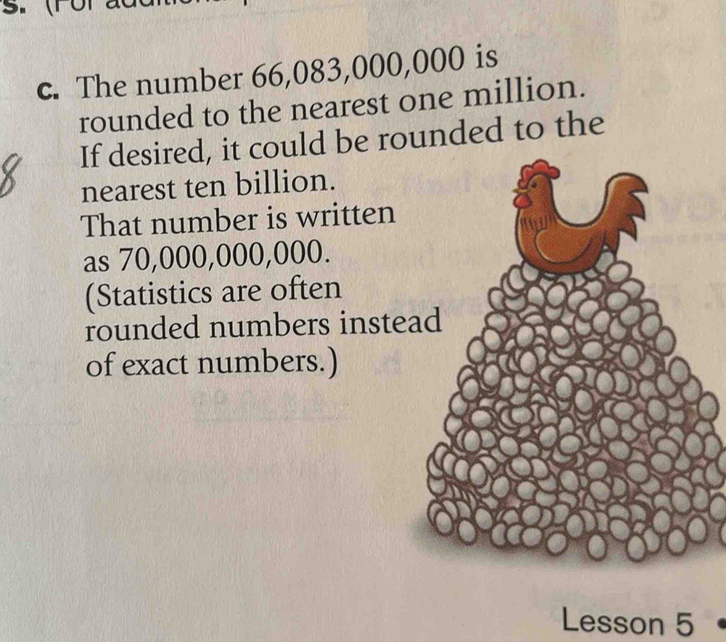 The number 66,083,000,000 is 
rounded to the nearest one million. 
If desired, it could be rounded to the 
nearest ten billion. 
That number is written 
as 70,000,000,000. 
(Statistics are often 
rounded numbers inste 
of exact numbers.) 
Lesson 5