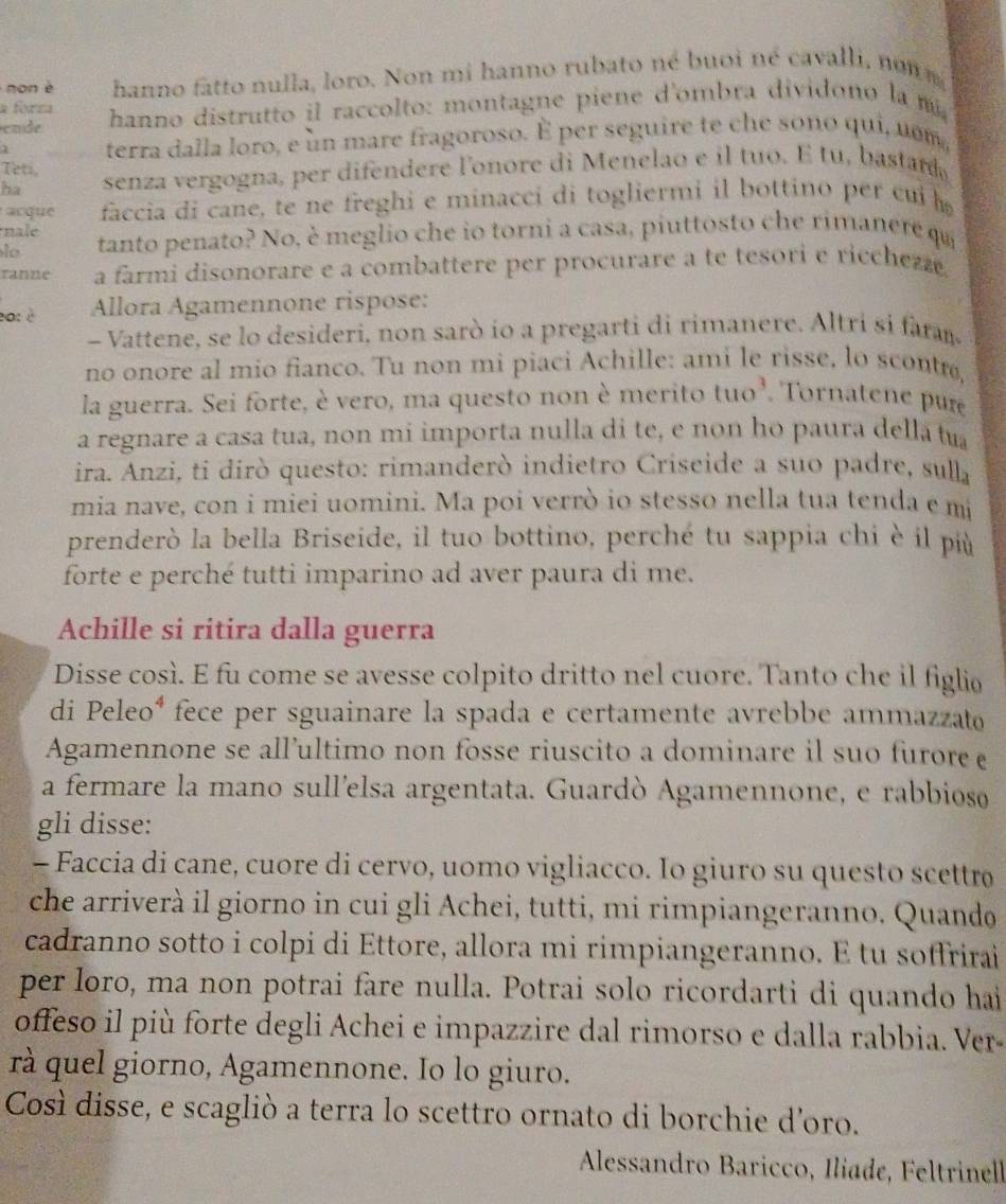 non è hanno fatto nulla, loro. Non mi hanno rubato né buoi né cavalli, nom 
a form
cnde hanno distrutto il raccolto: montagne piene d'ombra dividono la m
a terra dalla loro, e un mare fragoroso. É per seguire te che sono qui, uem,
Teti,
ha senza vergogna, per difendere lonore di Menelao e il tuo. E tu, bastar
acque faccia di cane, te ne freghi e minacci di togliermi il bottino per cui 
nale
l a tanto penato? No, è meglio che io torni a casa, piuttosto che rimanere qa
ranne a farmi disonorare e a combattere per procurare a te tesori e ricchezz.
e0: è  Allora Agamennone rispose:
- Vattene, se lo desideri, non sarò ío a pregarti di rimanere. Altri si faran
no onore al mio fianco. Tu non mi piaci Achille: ami le risse, lo scontrø
la guerra. Sei forte, è vero, ma questo non è merito tuo^3 Tornatene pure
a regnare a casa tua, non mi importa nulla di te, e non ho paura dellatua
ira. Anzi, ti dirò questo: rimanderò indietro Criseide a suo padre, sul
mia nave, con i miei uomini. Ma poi verrò io stesso nella tua tenda emi
prenderò la bella Briseide, il tuo bottino, perché tu sappia chi è il più
forte e perché tutti imparino ad aver paura di me.
Achille si ritira dalla guerra
Disse così. E fu come se avesse colpito dritto nel cuore. Tanto che il figlio
di Peleo* fece per sguainare la spada e certamente avrebbe ammazzato
Agamennone se all'ultimo non fosse riuscito a dominare il suo furore e
a fermare la mano sull'elsa argentata. Guardò Agamennone, e rabbioso
gli disse:
- Faccia di cane, cuore di cervo, uomo vigliacco. Io giuro su questo scettrø
che arriverà il giorno in cui gli Achei, tutti, mi rimpiangeranno. Quando
cadranno sotto i colpi di Ettore, allora mi rimpiangeranno. E tu soffrirai
per loro, ma non potrai fare nulla. Potrai solo ricordarti di quando hai
offeso il più forte degli Achei e impazzire dal rimorso e dalla rabbia. Ver-
rà quel giorno, Agamennone. Io lo giuro.
Così disse, e scagliò a terra lo scettro ornato di borchie d'oro.
Alessandro Baricco, Iliade, Feltrinell