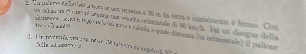 Un pallone da football si trova su una terrazza a 20 m da terra e inizialmente é fermo, Con 
un calcio un giovane gli imprime una velocità orizzontale di 90 km/h. Fai un disegn o cella 
tocca il suolo? 
situazione, scrivi le leggi orarie del moto e calcola a quale distanza (in orizzontale) il pallone 
3. Un proiettile viene sparato a 150 m/s con un angolo di 30°
della situazione e: