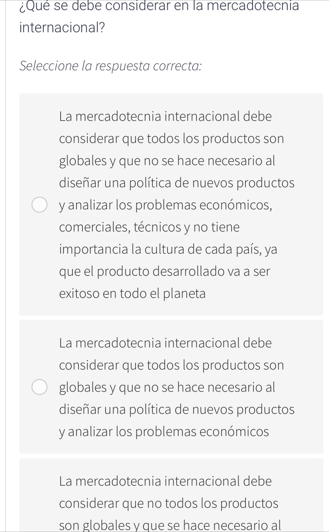 ¿Qué se debe considerar en la mercadotecnia
internacional?
Seleccione la respuesta correcta:
La mercadotecnia internacional debe
considerar que todos los productos son
globales y que no se hace necesario al
diseñar una política de nuevos productos
y analizar los problemas económicos,
comerciales, técnicos y no tiene
importancia la cultura de cada país, ya
que el producto desarrollado va a ser
exitoso en todo el planeta
La mercadotecnia internacional debe
considerar que todos los productos son
globales y que no se hace necesario al
diseñar una política de nuevos productos
y analizar los problemas económicos
La mercadotecnia internacional debe
considerar que no todos los productos
son globales y que se hace necesario al