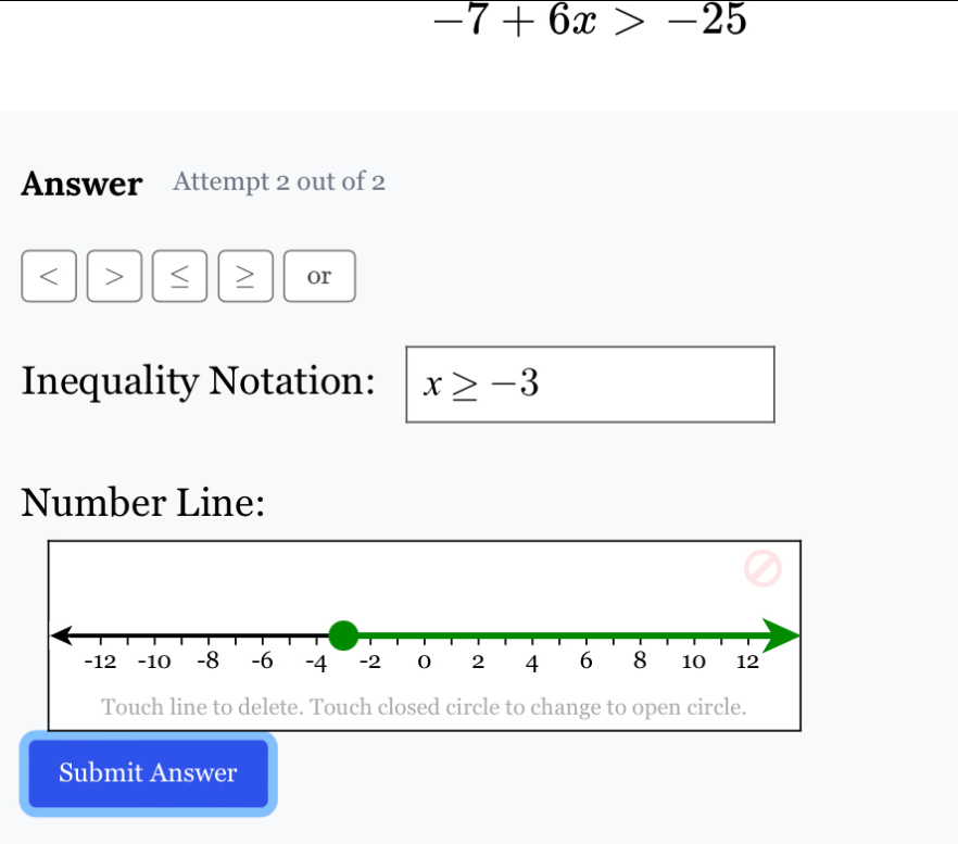 -7+6x>-25
Answer Attempt 2 out of 2 
or 
Inequality Notation: x≥ -3
Number Line: 
Touch line to delete. Touch closed circle to change to open circle. 
Submit Answer