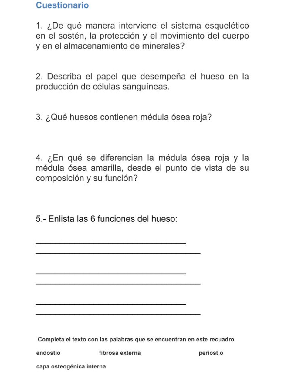 Cuestionario
1. ¿De qué manera interviene el sistema esquelético
en el sostén, la protección y el movimiento del cuerpo
y en el almacenamiento de minerales?
2. Describa el papel que desempeña el hueso en la
producción de células sanguíneas.
3. ¿Qué huesos contienen médula ósea roja?
4. ¿En qué se diferencian la médula ósea roja y la
médula ósea amarilla, desde el punto de vista de su
composición y su función?
5.- Enlista las 6 funciones del hueso:
_
_
_
_
_
_
Completa el texto con las palabras que se encuentran en este recuadro
endostio fibrosa externa periostio
capa osteogénica interna