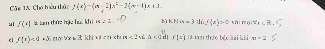 Cho biểu thức f(x)=(m-2)x^2-2(m-1)x+3.
a) f(x) là tam thức bậc hai khi m!= 2. b) Khi m=3 thì f(x)>0 với mọi forall x∈ R
c) f(x)<0</tex> với mọi V. x∈ R khi và chỉ khi m<2</tex> và △ <0</tex> d) f(x) là tam thức bậc hai khi m=2