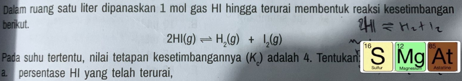 Dalam ruang satu liter dipanaskan 1 mol gas HI hingga terurai membentuk reaksi kesetimbangan 
berikut.
2HI(g)leftharpoons H_2(g)+I_2(g)
16 85
Pada suhu tertentu, nilai tetapan kesetimbangannya (K) adalah 4. Tentukan: S Mg At 
a. persentase HI yang telah terurai, 
Sulfur