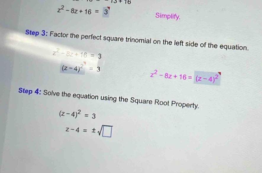 13+16
z^2-8z+16=3
Simplify. 
Step 3 : Factor the perfect square trinomial on the left side of the equation.
z^2-8z+16=3
(z-4)^2=3
z^2-8z+16=(z-4)^2
Step 4 : Solve the equation using the Square Root Property.
(z-4)^2=3
z-4=± sqrt(□ )