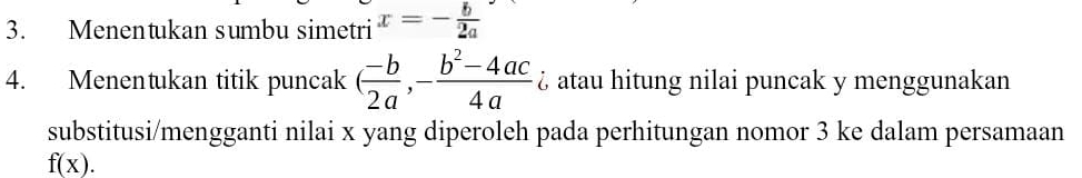 Menentukan sumbu simetri x=- b/2a 
4. Menentukan titik puncak ( (-b)/2a ,- (b^2-4ac)/4a  ¿ atau hitung nilai puncak y menggunakan 
substitusi/mengganti nilai x yang diperoleh pada perhitungan nomor 3 ke dalam persamaan
f(x).