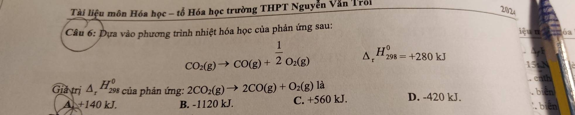 Tài liệu môn Hóa học - tổ Hóa học trường THPT Nguyễn Văn Troi
2024
Câu 6: Dựa vào phương trình nhiệt hóa học của phản ứng sau:
iệu π 6ª
CO_2(g)to CO(g)+ 1/2 O_2(g)
△ _r^((H_298)^0)=+280kJ
15tN
enth
Giả trị △ _rH_(298)^0 của phản ứng: 2CO_2(g)to 2CO(g)+O_2(g)la
A. +140 kJ. B. -1120 kJ. C. +560 kJ.
D. -420 kJ.
b
biên