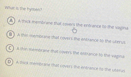 What is the hymen?
A ) A thick membrane that covers the entrance to the vagina
B ) A thin membrane that covers the entrance to the uterus
C ) A thin membrane that covers the entrance to the vagina
D ) A thick membrane that covers the entrance to the uterus