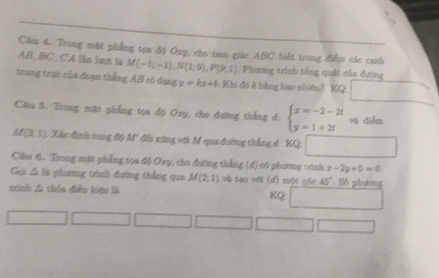 Câm 4. Trong mặt phẳng tọa độ Oxy, cho tam giác ABC biết trung điểm các cạnh
AB, BC, CA lần lượt là M(-1;-1), N(1;9), P(9,1). Phương trình tổng quát của đương 
trung trực của đoạn thắng AB có đạng y=kx+b A Khi đó k bằng bao nhótu? KQ _  
Câu 5. Trong mặt phẳng tọa độ Oxy, cho đường thắng d: beginarrayl x=-2-2t y=1+2tendarray. và điễm
M(3,1) A Xác đinh tung độ M' đi xứng vớt M qua đường thắng d 'KQ 
Câu 6. Trong mặt phẳng tọa độ Oxy, cho đường thắng (d) có phương trình z-2y+5=0. 
Gại △ le phương trình đường thắng qua M(2,1) về tạo với (đ) một zhc 45° Số phương 
trinh △ there điều kiệ là 
KQ