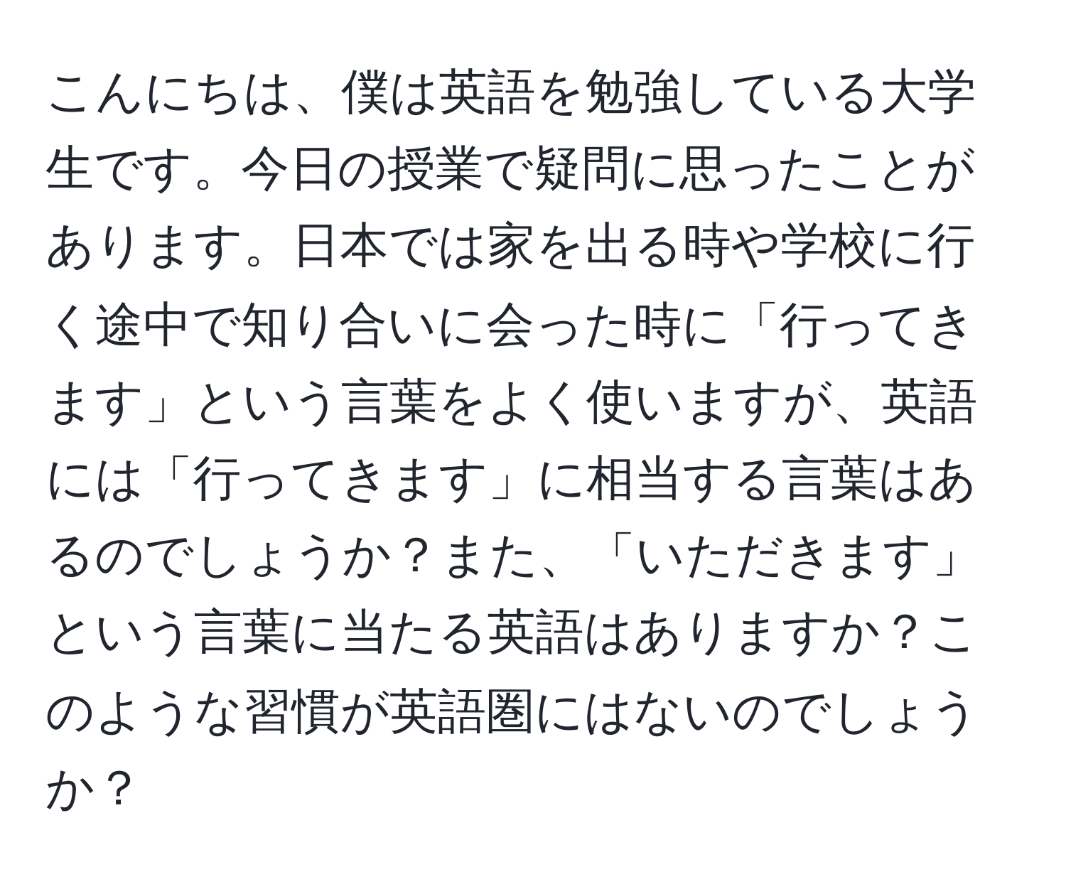 こんにちは、僕は英語を勉強している大学生です。今日の授業で疑問に思ったことがあります。日本では家を出る時や学校に行く途中で知り合いに会った時に「行ってきます」という言葉をよく使いますが、英語には「行ってきます」に相当する言葉はあるのでしょうか？また、「いただきます」という言葉に当たる英語はありますか？このような習慣が英語圏にはないのでしょうか？