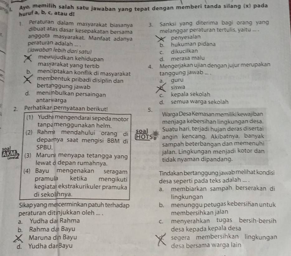 Ay memilih salah satu jawaban yang tepat dengan memberi tanda silang (x) pada
huruf a, b, c, atau d!
1. Peraturan dalam masyarakat biasanya 3. Sanksi yang diterima bagi orang yang
dibuat atas dasar kesepakatan bersama melanggar peraturan tertulis, yaitu ... .
anggota masyarakat. Manfaat adanya penyesalan
   
peraturan adalah .. .
b. hukuman pidana
(Jawaban lebih dari satu) c. dikucilkan
mewujudkan kehidupan d. merasa malu
masyarakat yang tertib 4. Mengerjakan ujian dengan jujur merupakan
b. menciptakan konflik di masyarakat tanggung jawab ... .
membentuk pribadi disiplin dan a. guru
bertanggung jawab siswa
d. meninbulkan persaingan c. kepala sekolah
antanwarga d. semua warga sekolah
2. Perhatikar pernyataan berikut! 5. Warga Desa Kemasan memiliki kewajiban
(1) Yudhi mengendarai sepeda motor
tanpamenggunakan helm.
menjaga kebersihan lingkungan desa.
2) Rahm mendahului orang di soal Suatu hari, terjadi hujan deras disertai
HOTS
depamya saat mengisi BBM di angin kencang. Akibatnya, banyak
soal SPBU. sampah beterbangan dan memenuhi
(3) Marun menyapa tetangga yang jalan. Lingkungan menjadi kotor dan
lewat d depan rumahnya. tidak nyaman dipandang.
(4) Bayu mengenakan seragam Tindakan bertanggung jawab melihat kondisi
pramula ketika mengikuti desa seperti pada teks adalah ... .
kegiata ekstrakurikuler pramuka a. membiarkan sampah berserakan di
di sekol hnya. lingkungan
Sikap yang me cerminkan patuh terhadap b. menunggu petugas kebersihan untuk
peraturan dit njukkan oleh ... membersihkan jalan
a. Yudha da Rahma c. menyerahkan tugas bersih-bersih
b. Rahma da Bayu desa kepada kepala desa
a Maruna dn Bayu segera membersihkan lingkungan
d. Yudha darBayu desa bersama warga lain