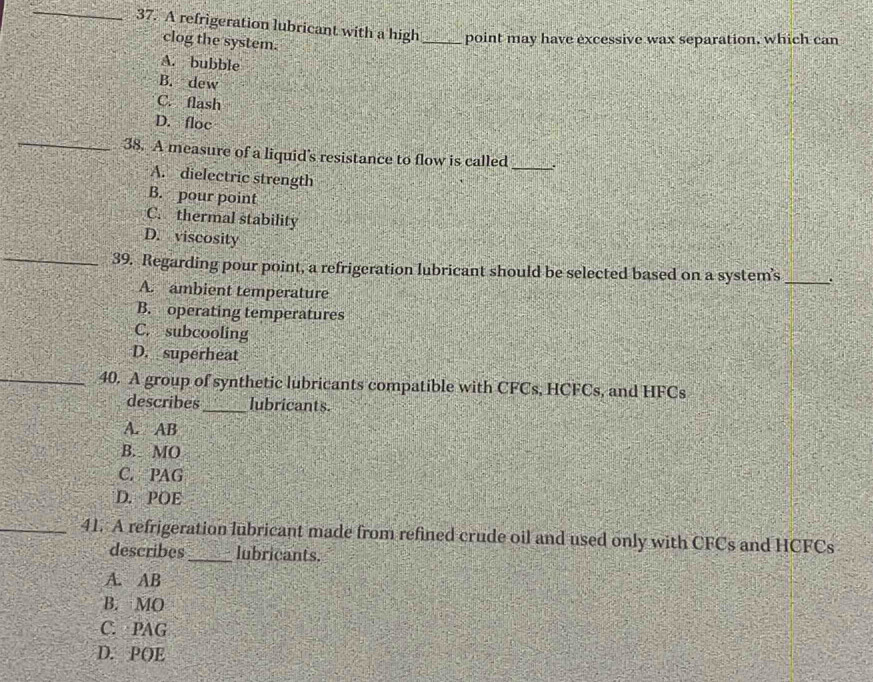 A refrigeration lubricant with a high_ point may have excessive wax separation, which can
clog the system.
A. bubble
B. dew
C. flash
_
D. floc
38. A measure of a liquid's resistance to flow is called _:
A. dielectric strength
B. pour point
C. thermal stability
_
D. viscosity
39. Regarding pour point, a refrigeration lubricant should be selected based on a system’s_
A. ambient temperature
B. operating temperatures
C. subcooling
D. superheat
_40. A group of synthetic lubricants compatible with CFCs, HCFCs, and HFCs
describes_ lubricants.
A. AB
B. MO
C. PAG
D. POE
_41. A refrigeration lubricant made from refined crude oil and used only with CFCs and HCFCs
describes_ lubricants.
A. AB
B. MO
C. PAG
D. POE