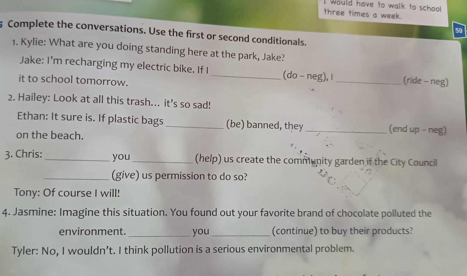 would have to walk to school 
three times a week. 
59 
Complete the conversations. Use the first or second conditionals. 
1. Kylie: What are you doing standing here at the park, Jake? 
Jake: I'm recharging my electric bike. If I 
_(do - neg), I _(ride - neg) 
it to school tomorrow. 
2. Hailey: Look at all this trash... it’s so sad! 
Ethan: It sure is. If plastic bags _(be) banned, they_ 
on the beach. 
(end up - neg) 
you 
3. Chris: __(help) us create the community garden if the City Council 
_(give) us permission to do so? 
Tony: Of course I will! 
4. Jasmine: Imagine this situation. You found out your favorite brand of chocolate polluted the 
environment. _you _(continue) to buy their products? 
Tyler: No, I wouldn’t. I think pollution is a serious environmental problem.