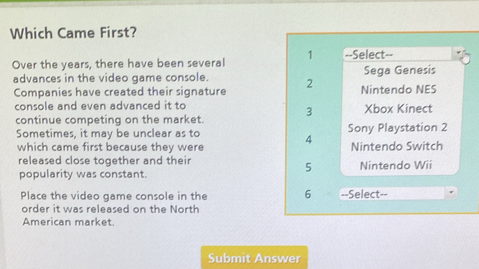 Which Came First?
1 --Select--
Over the years, there have been several
advances in the video game console. Sega Genesis
2
Companies have created their signature Nintendo NES
console and even advanced it to Xbox Kinect
3
continue competing on the market.
Sometimes, it may be unclear as to Sony Playstation 2
4
which came first because they were Nintendo Switch
released close together and their Nintendo Wii
5
popularity was constant.
6
Place the video game console in the --Select--
order it was released on the North
American market.
Submit Answer