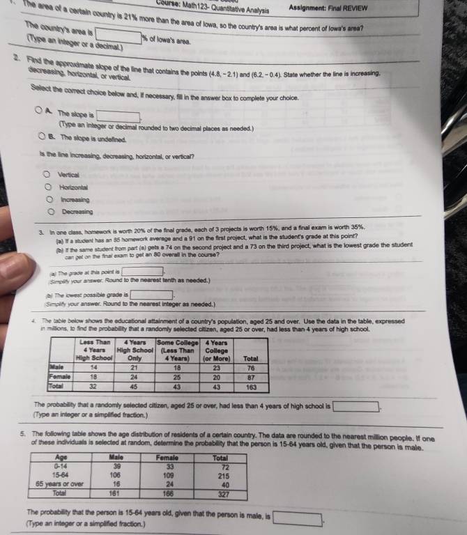 Course: Math123- Quantitative Analysis
Assignment: Final REVIEW
The area of a certain country is 21% more than the area of lowa, so the country's area is what percent of Iowa's area?
The country's area is (Type an integer or a decimal.)
□ % of Iowa's area.
2. Find the epproximate slope of the line that contains the points (4.8,-2.1) and (6.2,-0.4) State whether the line is increasing,
decreasing, horizontal, or vertical.
Select the correct choice below and, If necessary, fill in the answer box to complete your choice.
A. The slope is □ .
(Type an integer or decimal rounded to two decimal places as needed.
B. The slape is undefined.
Is the line increasing, decreasing, horizontal, or vertical?
Vertical
Horizontal
Increasing
Decreasing
3. In one class, homework is worth 20% of the final grede, each of 3 projects is worth 15%, and a final exam is worth 35%.
(a) If a student has an 85 homework average and a 91 on the first project, what is the student's grade at this point?
(b) if the same student from part (s) gets a 74 on the second project and a 73 on the third project, what is the lowest grade the student
can get on the final exam to get an 80 overall in the course?
(a) The grade at this point is □ .
Simpity your answer. Round to the nearest tenth as needed.)
b) The lowest possible grade is □ .
Simplify your answer. Round to the nearest integer as needed.)
4. The table below shows the educational attainment of a country's population, aged 25 and over. Use the data in the table, expressed
n millions, to find the probability that a randomly selected citizen, aged 25 or over, had less than 4 years of high school.
The probability that a randomly selected citizen, aged 25 or over, had less than 4 years of high school is □ .
(Type an integer or a simplified fraction.)
5. The following table shows the age distribution of residents of a certain country. The data are rounded to the nearest million people. If one
of these individuals is selected at random, determine the probability that the person is 15-64 years old, given that the person is male.
The probability that the person is 15-64 years old, given that the person is male, is □ .
(Type an integer or a simplified fraction.)