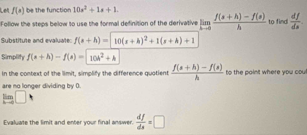 Let f(s) be the function 10s^2+1s+1. 
Follow the steps below to use the formal definition of the derivative limlimits _hto 0 (f(s+h)-f(s))/h  to find  df/ds . 
Substitute and evaluate: f(s+h)=10(s+h)^2+1(s+h)+1
Simplify f(s+h)-f(s)=|10h^2+h
In the context of the limit, simplify the difference quotient  (f(s+h)-f(s))/h  to the point where you coul 
are no longer dividing by 0.
limlimits _hto 0□
Evaluate the limit and enter your final answer.  df/ds =□