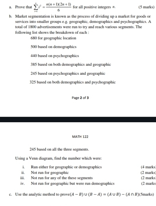 Prove that sumlimits _(i-1)^ni^2= (n(n+1)(2n+1))/6  for all positive integers η. (5 marks) 
b. Market segmentation is known as the process of dividing up a market for goods or 
services into smaller groups e.g. geographic, demographics and psychographics. A 
total of 1800 advertisements were run to try and reach various segments. The 
following list shows the breakdown of each :
680 for geographic location
500 based on demographics
440 based on psychographics
385 based on both demographics and geographic
245 based on psychographics and geographic
325 based on both demographics and psychographic 
Page 2 of 3 
MATH 122
245 based on all the three segments. 
Using a Venn diagram, find the number which were: 
i. Run either for geographic or demographics (4 marks) 
ii. Not run for geographic (2 marks) 
iii. Not run for any of the these segments (2 marks) 
iv. Not run for geographic but were run demographics (2 marks 
c. Use the analytic method to prove (A-B)∪ (B-A)=(A∪ B)-(A∩ B) (5marks)