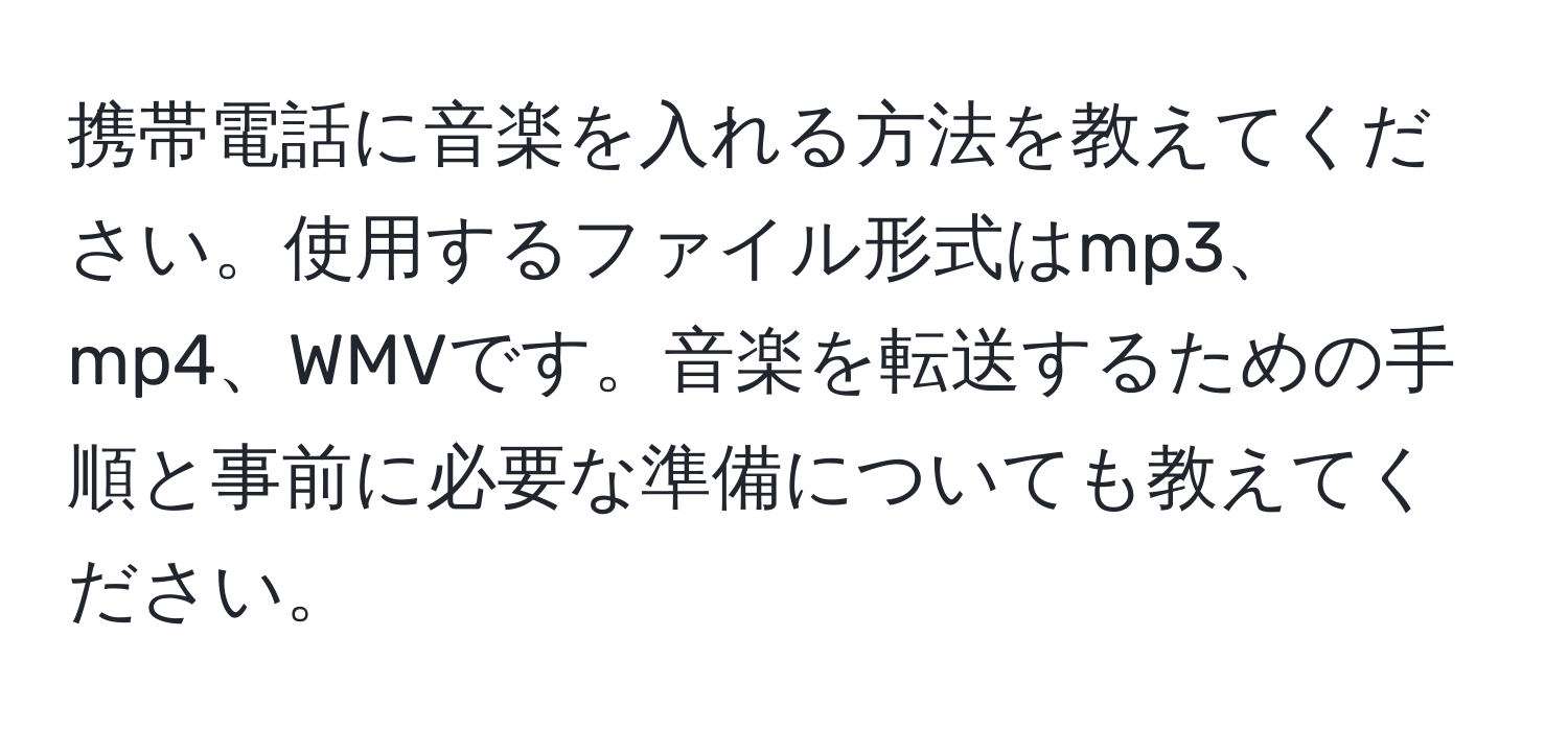 携帯電話に音楽を入れる方法を教えてください。使用するファイル形式はmp3、mp4、WMVです。音楽を転送するための手順と事前に必要な準備についても教えてください。