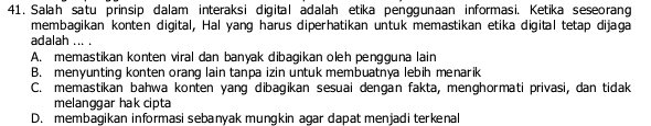 Salah satu prinsip dalam interaksi digital adalah etika penggunaan informasi. Ketika seseorang
membagikan konten digital, Hal yang harus diperhatikan untuk memastikan etika digital tetap dijaga
adalah ... .
A. memastikan konten viral dan banyak dibagikan oleh pengguna lain
B. menyunting konten orang lain tanpa izin untuk membuatnya lebih menarik
C. memastikan bahwa konten yang dibagikan sesuai dengan fakta, menghormati privasi, dan tidak
melanggar hak cipta
D. membagikan informasi sebanyak mungkin agar dapat menjadi terkenal