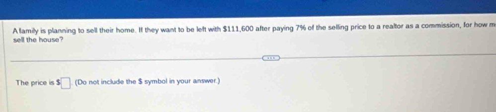 A family is planning to sell their home. If they want to be left with $111,600 after paying 7% of the selling price to a realtor as a commission, for how m 
sell the house? 
The price is $□ (Do not include the $ symbol in your answer.)