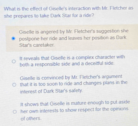 What is the effect of Giselle's interaction with Mr. Fletcher as
she prepares to take Dark Star for a ride?
Giselle is angered by Mr. Fletcher's suggestion she
postpone her ride and leaves her position as Dark
Star's caretaker.
It reveals that Giselle is a complex character with
both a responsible side and a deceitful side.
Giselle is convinced by Mr. Fletcher's argument
that it is too soon to ride and changes plans in the
interest of Dark Star's safety.
It shows that Giselle is mature enough to put aside
her own interests to show respect for the opinions
of others.