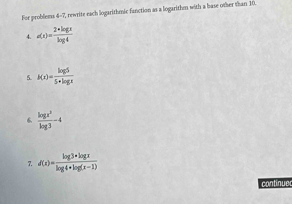 For problems 4-7, rewrite each logarithmic function as a logarithm with a base other than 10. 
4. a(x)= (2*log x)/log 4 
5. b(x)= log 5/5· log x 
6.  log x^2/log 3 -4
7. d(x)= (log 3*log x)/log 4*log (x-1) 
continued