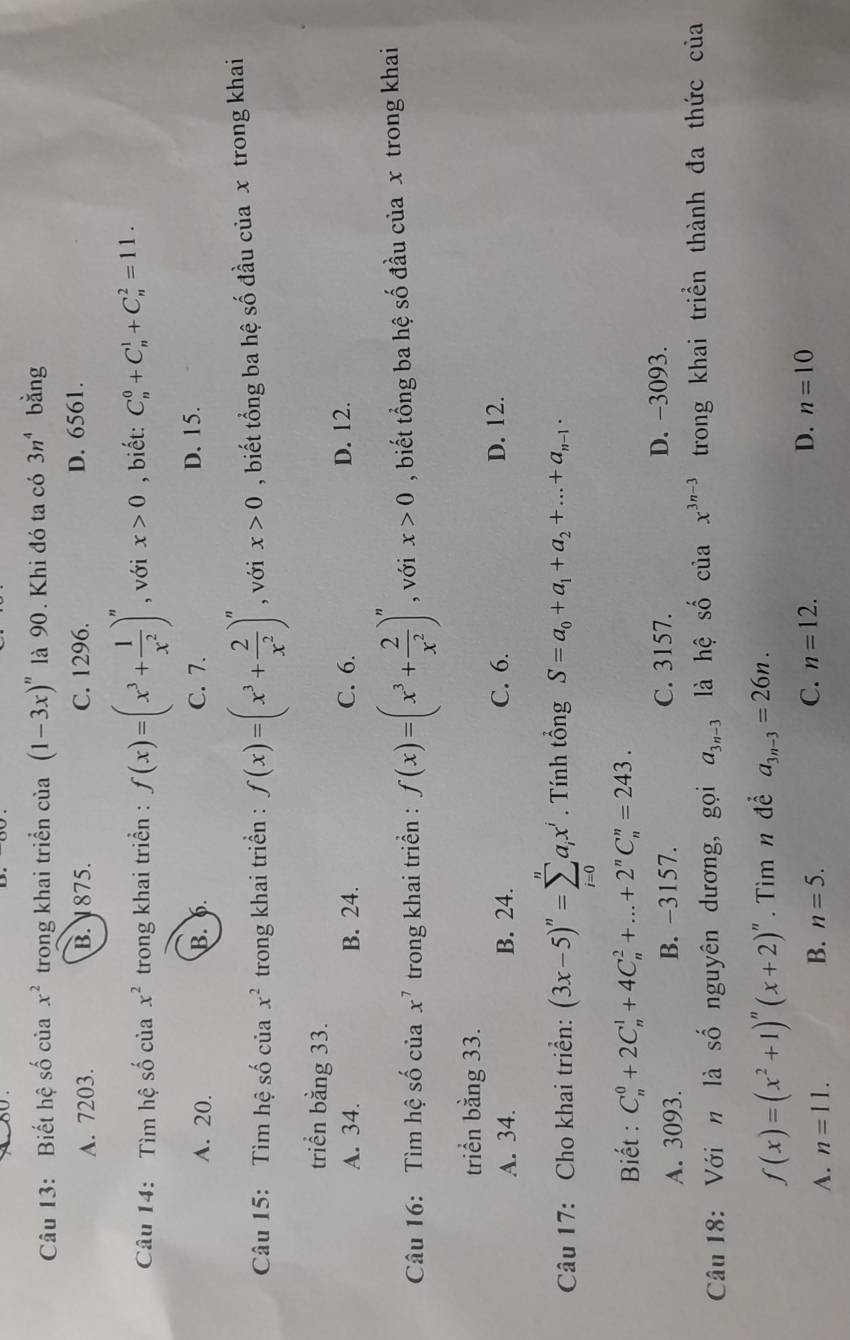 Biết hệ số của x^2 trong khai triển của (1-3x)^n là 90. Khi đó ta có 3n^4 bằng
A. 7203. B. 1875. C. 1296. D. 6561.
Câu 14:  Tìm hệ số của x^2 trong khai triển : f(x)=(x^3+ 1/x^2 )^n , với x>0 , biết: C_n^(0+C_n^1+C_n^2=11.
A. 20. B. 6. C. 7. D. 15.
Câu 15: Tìm hệ số của x^2) trong khai triển : f(x)=(x^3+ 2/x^2 )^n , với x>0 , biết tổng ba hệ số đầu của x trong khai
triển bằng 33.
A. 34. B. 24. C. 6. D. 12.
Câu 16: Tìm hệ số của x^7 trong khai triển : f(x)=(x^3+ 2/x^2 )^n , với x>0 , biết tổng ba hệ số đầu của x trong khai
triển bằng 33.
A. 34. B. 24. C. 6. D. 12.
Câu 17: Cho khai triển: (3x-5)^n=sumlimits _(i=0)^na_ix^j. Tính tổng S=a_0+a_1+a_2+...+a_n-1.
Biết : C_n^(0+2C_n^1+4C_n^2+...+2^n)C_n^(n=243.
A. 3093. B. −3157. C. 3157. D. −3093.
Câu 18: Với n là số nguyên dương, gọi a_3n-3) là hệ shat O cuax^(3n-3) trong khai triển thành đa thức của
f(x)=(x^2+1)^n(x+2)^n Tìm n để a_3n-3=26n.
A. n=11. B. n=5. C. n=12. D. n=10