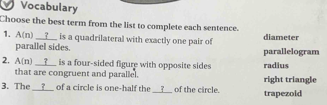 Vocabulary
Choose the best term from the list to complete each sentence.
1. A(n) __?__ is a quadrilateral with exactly one pair of diameter
parallel sides.
parallelogram
2. A(n) __?__ is a four-sided figure with opposite sides radius
that are congruent and parallel.
right triangle
3. The __?__ of a circle is one-half the __?__ of the circle.
trapezoid