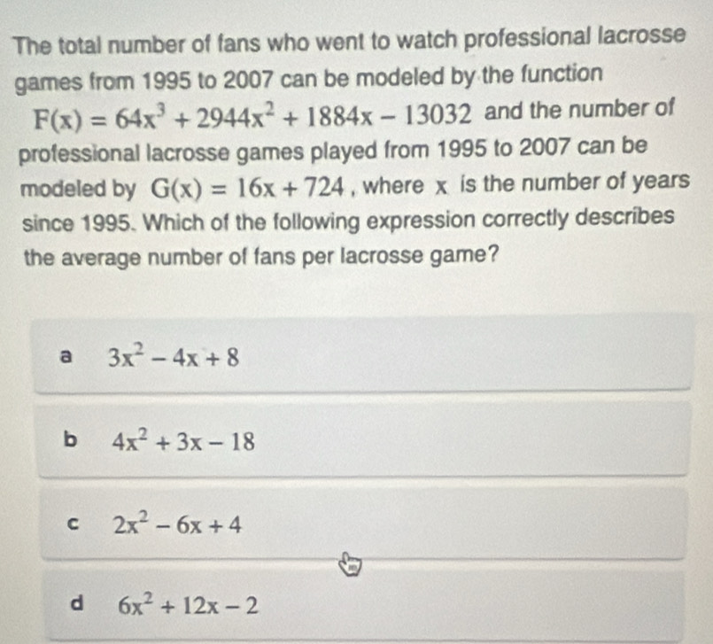 The total number of fans who went to watch professional lacrosse
games from 1995 to 2007 can be modeled by the function
F(x)=64x^3+2944x^2+1884x-13032 and the number of
professional lacrosse games played from 1995 to 2007 can be
modeled by G(x)=16x+724 , where x is the number of years
since 1995. Which of the following expression correctly describes
the average number of fans per lacrosse game?
a 3x^2-4x+8
b 4x^2+3x-18
C 2x^2-6x+4
d 6x^2+12x-2