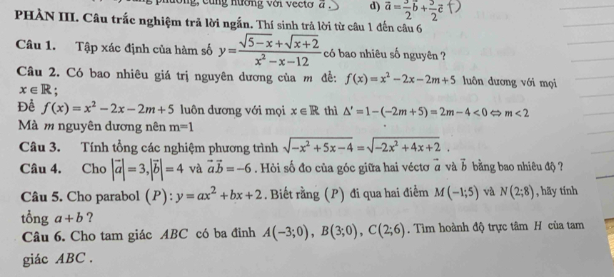 g, cùng nường với vectơ a d) vector a= 3/2 vector b+ 3/2 vector c
PHÀN III. Câu trắc nghiệm trả lời ngắn. Thí sinh trả lời từ câu 1 đến câu 6
Câu 1. Tập xác định của hàm số y= (sqrt(5-x)+sqrt(x+2))/x^2-x-12  có bao nhiêu số nguyên ?
Câu 2. Có bao nhiêu giá trị nguyên dương của m đề: f(x)=x^2-2x-2m+5 luôn dương với mọi
x∈ R :
Để f(x)=x^2-2x-2m+5 luôn dương với mọi x∈ R thì △ '=1-(-2m+5)=2m-4<0Leftrightarrow m<2</tex> 
Mà m nguyên dương nên m=1
Câu 3. Tính tổng các nghiệm phương trình sqrt(-x^2+5x-4)=sqrt(-2x^2+4x+2). 
Câu 4. Cho |vector a|=3, |vector b|=4 và vector avector b=-6. Hỏi số đo của góc giữa hai véctơ vector a và vector b bằng bao nhiêu độ ?
Câu 5. Cho parabol (P):y=ax^2+bx+2. Biết rằng (P) đi qua hai điểm M(-1;5) và N(2;8) , hãy tính
tổng a+b ?
Câu 6. Cho tam giác ABC có ba đỉnh A(-3;0), B(3;0), C(2;6). Tìm hoành độ trực tâm H của tam
giác ABC.