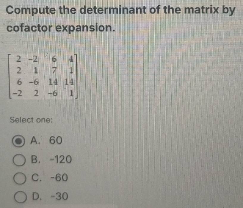 Compute the determinant of the matrix by
cofactor expansion.
Select one:
A. 60
B. -120
C. -60
D. -30