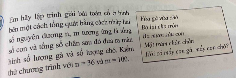 Em hãy lập trình giải bài toán cổ ở hình 
bên một cách tổng quát bằng cách nhập hai ừa gà vừa chó 
số nguyên dương n, m tương ứng là tổng Bỏ lại cho tròn 
số con và tổng số chân sau đó đưa ra màn Ba mươi sáu con 
hình số lượng gà và số lượng chó. Kiểm Một trăm chân chẵn 
thử chương trình với n=36 và m=100. Hỏi có mẩy con gà, mấy con chó?