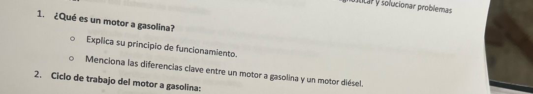 osticar y solucionar problemas 
1. ¿Qué es un motor a gasolina? 
Explica su principio de funcionamiento. 
Menciona las diferencias clave entre un motor a gasolina y un motor diésel. 
2. Ciclo de trabajo del motor a gasolina: