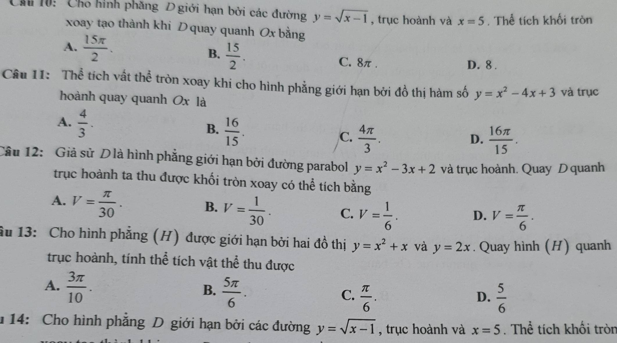 Chu 10: Cho hình phăng D giới hạn bởi các đường y=sqrt(x-1) , trục hoành và x=5. Thể tích khối tròn
xoay tạo thành khi D quay quanh Ox bằng
A.  15π /2 . B.  15/2 .
C. 8π. D. 8.
Câu 11: Thể tích vất thể tròn xoay khi cho hình phẳng giới hạn bởi đồ thị hàm số y=x^2-4x+3 và trục
hoành quay quanh Ox là
A.  4/3 .
B.  16/15 .
C.  4π /3 .  16π /15 . 
D.
Câu 12: Giả sử Dlà hình phẳng giới hạn bởi đường parabol y=x^2-3x+2 và trục hoành. Quay D quanh
trục hoành ta thu được khối tròn xoay có thể tích bằng
A. V= π /30 .
B. V= 1/30 .
C. V= 1/6 .
D. V= π /6 . 
âu 13: Cho hình phẳng (H) được giới hạn bởi hai đồ thị y=x^2+x và y=2x. Quay hình (H) quanh
trục hoành, tính thể tích vật thể thu được
A.  3π /10 .
B.  5π /6 .
C.  π /6 .  5/6 
D.
* 14: Cho hình phẳng D giới hạn bởi các đường y=sqrt(x-1) , trục hoành và x=5. Thể tích khối tròn