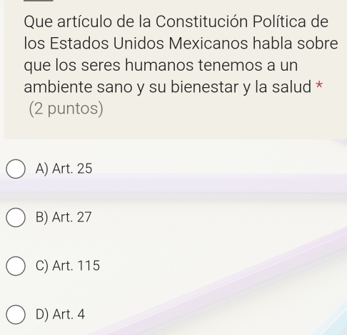 Que artículo de la Constitución Política de
los Estados Unidos Mexicanos habla sobre
que los seres humanos tenemos a un
ambiente sano y su bienestar y la salud *
(2 puntos)
A) Art. 25
B) Art. 27
C) Art. 115
D) Art. 4