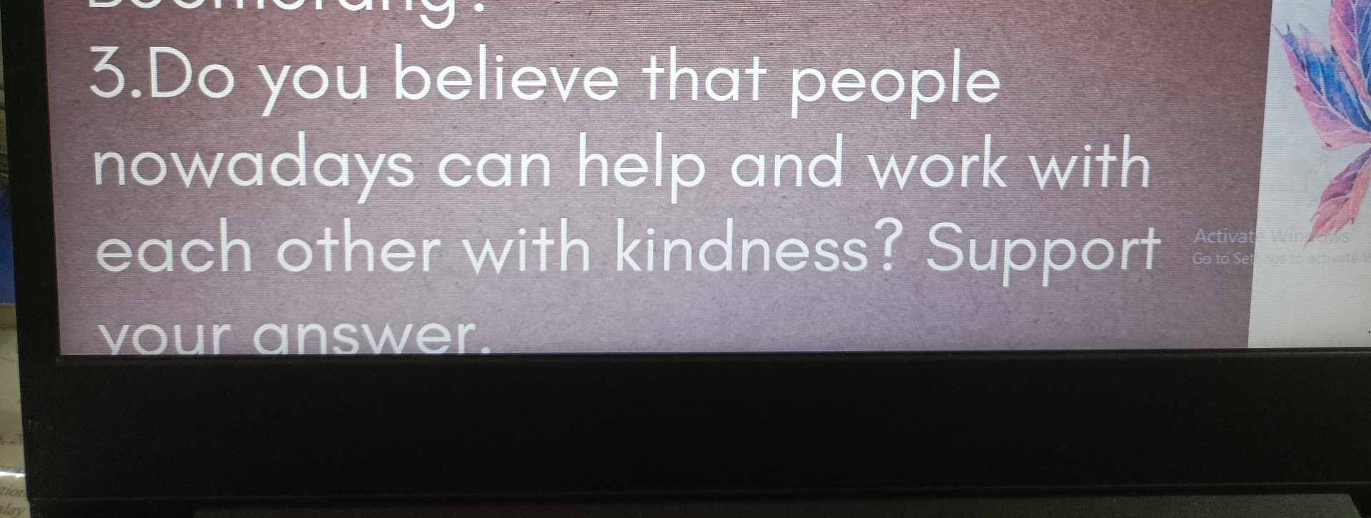 Do you believe that people 
nowadays can help and work with 
each other with kindness? Support 
vour answer.