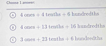 Choose 1 answer:
A 4ones+4tenths+6hundredths
B 4ones+13tenths+16hundredths
C 3ones+23tenths+6hundredths