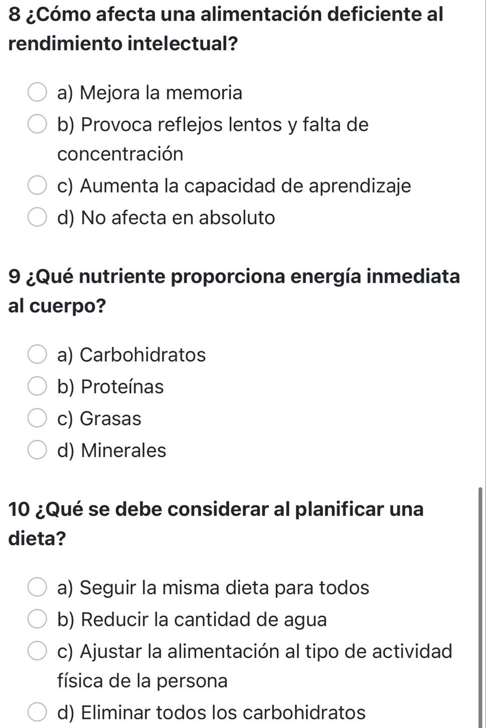 8 ¿Cómo afecta una alimentación deficiente al
rendimiento intelectual?
a) Mejora la memoria
b) Provoca reflejos lentos y falta de
concentración
c) Aumenta la capacidad de aprendizaje
d) No afecta en absoluto
9 ¿Qué nutriente proporciona energía inmediata
al cuerpo?
a) Carbohidratos
b) Proteínas
c) Grasas
d) Minerales
10 ¿Qué se debe considerar al planificar una
dieta?
a) Seguir la misma dieta para todos
b) Reducir la cantidad de agua
c) Ajustar la alimentación al tipo de actividad
física de la persona
d) Eliminar todos los carbohidratos